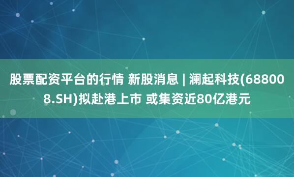 股票配资平台的行情 新股消息 | 澜起科技(688008.SH)拟赴港上市 或集资近80亿港元
