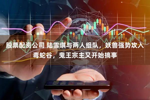 股票配资公司 陆雪琪与两人组队,妖兽强势攻入毒蛇谷,鬼王宗主又开始搞事