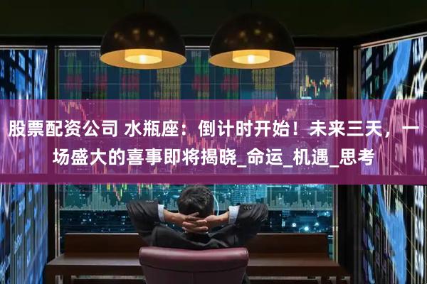 股票配资公司 水瓶座:倒计时开始!未来三天,一场盛大的喜事即将揭晓_命运_机遇_思考