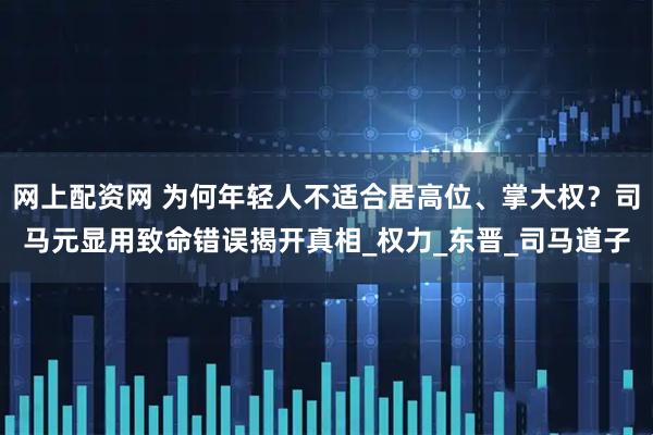 网上配资网 为何年轻人不适合居高位、掌大权?司马元显用致命错误揭开真相_权力_东晋_司马道子