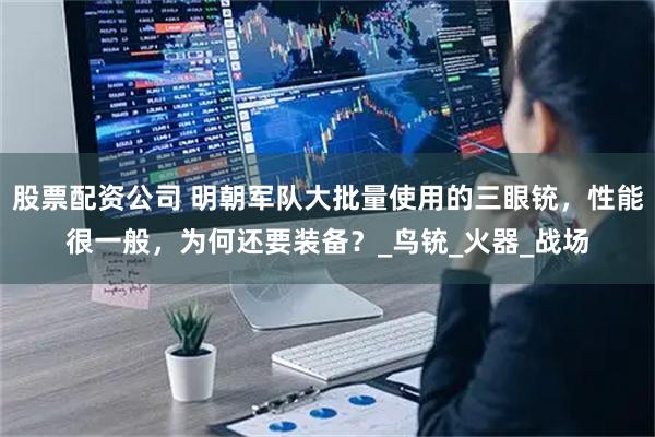 股票配资公司 明朝军队大批量使用的三眼铳，性能很一般，为何还要装备？_鸟铳_火器_战场