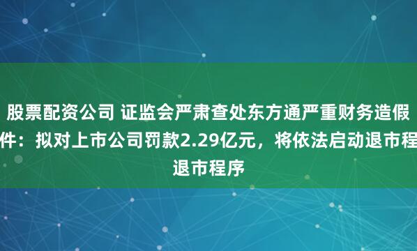 股票配资公司 证监会严肃查处东方通严重财务造假案件:拟对上市公司罚款2.29亿元,将依法启动退市程序