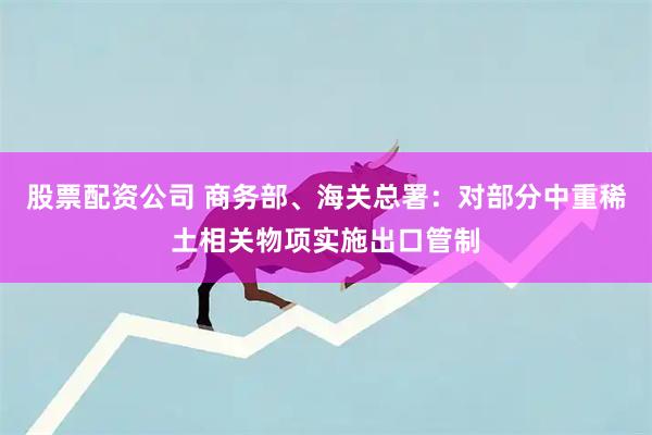股票配资公司 商务部、海关总署:对部分中重稀土相关物项实施出口管制