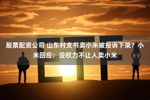 股票配资公司 山东村支书卖小米被投诉下架?小米回应:没权力不让人卖小米