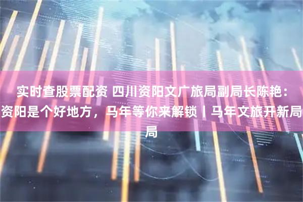 实时查股票配资 四川资阳文广旅局副局长陈艳：资阳是个好地方，马年等你来解锁丨马年文旅开新局