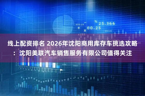 线上配资排名 2026年沈阳商用库存车挑选攻略:沈阳美联汽车销售服务有限公司值得关注