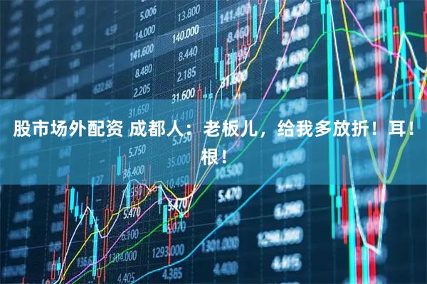 股市场外配资 成都人：老板儿，给我多放折！耳！根！