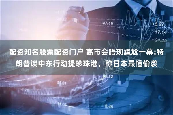 配资知名股票配资门户 高市会晤现尴尬一幕:特朗普谈中东行动提珍珠港，称日本最懂偷袭