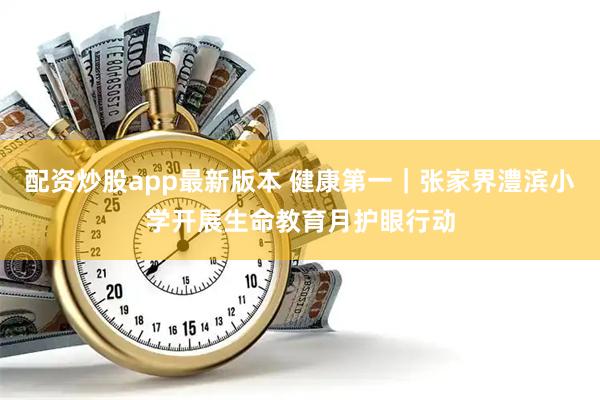 配资炒股app最新版本 健康第一｜张家界澧滨小学开展生命教育月护眼行动