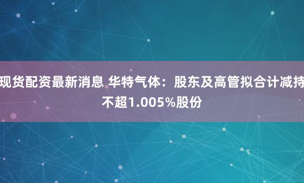 现货配资最新消息 华特气体：股东及高管拟合计减持不超1.005%股份