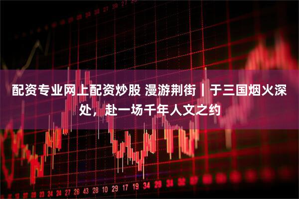 配资专业网上配资炒股 漫游荆街｜于三国烟火深处，赴一场千年人文之约