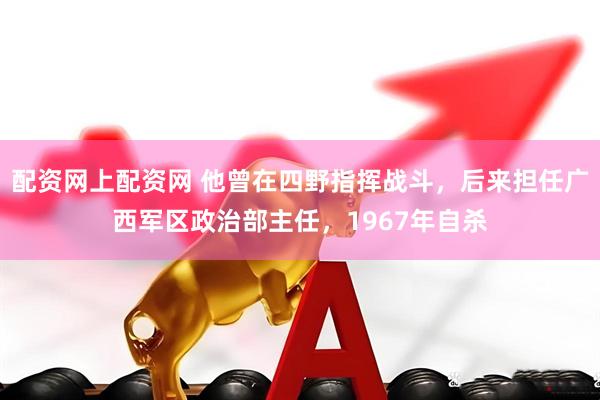 配资网上配资网 他曾在四野指挥战斗，后来担任广西军区政治部主任，1967年自杀
