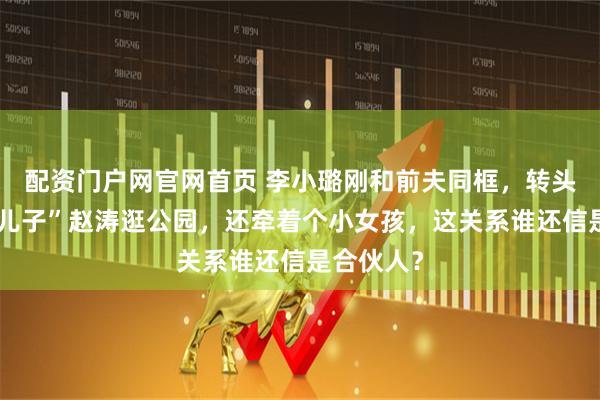 配资门户网官网首页 李小璐刚和前夫同框，转头就带“干儿子”赵涛逛公园，还牵着个小女孩，这关系谁还信是合伙人？