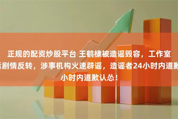 正规的配资炒股平台 王鹤棣被造谣毁容，工作室报案后剧情反转，涉事机构火速辟谣，造谣者24小时内道歉认怂！
