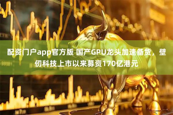 配资门户app官方版 国产GPU龙头加速备货，壁仞科技上市以来募资170亿港元