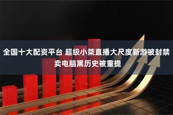 全国十大配资平台 超级小桀直播大尺度新游被封禁 卖电脑黑历史被重提